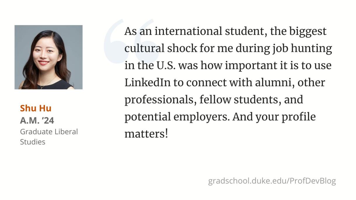 "As an international student, the biggest cultural shock for me during job hunting in the U.S. was how important it is to use LinkedIn to connect with alumni, other professionals, fellow students, and potential employers. And your profile matters!"